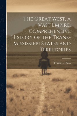 The Great West, a Vast Empire. Comprehensive History of the Trans-Mississippi States and Territories 1