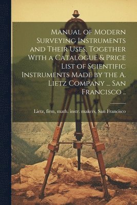 Manual of Modern Surveying Instruments and Their Uses, Together With a Catalogue & Price List of Scientific Instruments Made by the A. Lietz Company ... San Francisco .. 1