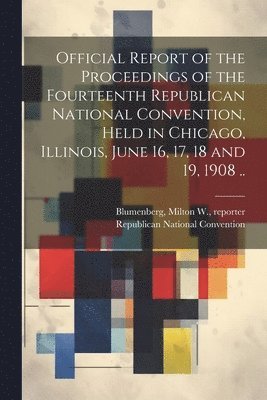 Official Report of the Proceedings of the Fourteenth Republican National Convention, Held in Chicago, Illinois, June 16, 17, 18 and 19, 1908 .. 1
