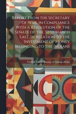 Report From the Secretary of War, in Compliance With a Resolution of the Senate of the 30th March Last, in Relation to the Investment of Money Belonging to the Indians 1