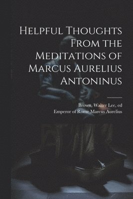 Helpful Thoughts From the Meditations of Marcus Aurelius Antoninus 1