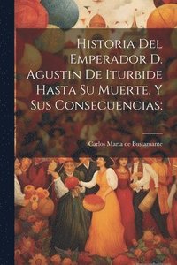 bokomslag Historia del emperador D. Agustin de Iturbide hasta su muerte, y sus consecuencias;