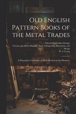 Old English Pattern Books of the Metal Trades; a Descriptive Catalogue of the Collection in the Museum; 1