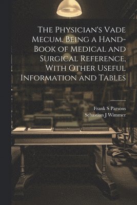 The Physician's Vade Mecum. Being a Hand-book of Medical and Surgical Reference, With Other Useful Information and Tables 1