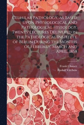Cellular Pathology, as Based Upon Physiological and Pathological Histology. Twenty Lectures Delivered in the Pathological Institute of Berlin During the Months of February, March and April, 1858 1