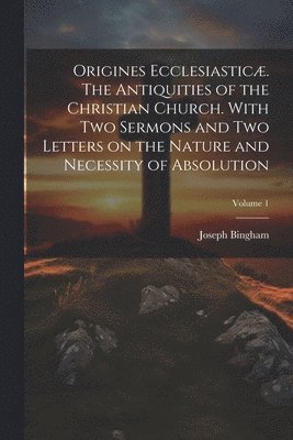 Origines Ecclesiastic. The Antiquities of the Christian Church. With Two Sermons and Two Letters on the Nature and Necessity of Absolution; Volume 1 1