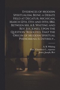 bokomslag Evidences of Modern Spiritualism, Being a Debate Held at Decatur, Michigan, March 12th, 13th and 14th, 1861, Between Mr. A.B. Whiting and Rev. Jos. Jones, Upon the Question &quot;Resolved, That the