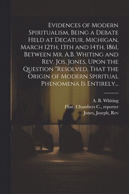 A. B. (Albert Bennet) Whiting, Joseph Jones, Chambers C. Reporter Flint - Evidences of Modern Spiritualism, Being a Debate Held at Decatur, Michigan, March 12th, 13th and 14th, 1861, Between Mr. A.B. Whiting and Rev. Jos. Jones, Upon the Question "Resolved, That the Origin of Modern Spiritual Phenomena is Entirely..., Häftad