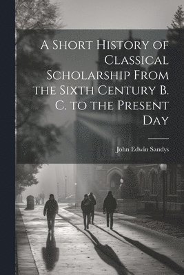 bokomslag A Short History of Classical Scholarship From the Sixth Century B. C. to the Present Day