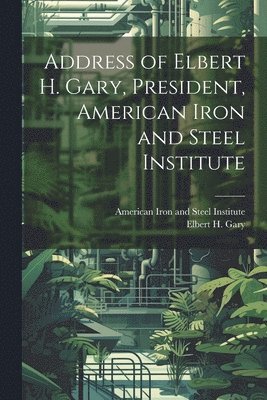 bokomslag Address of Elbert H. Gary, President, American Iron and Steel Institute