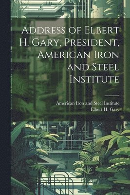 Address of Elbert H. Gary, President, American Iron and Steel Institute 1