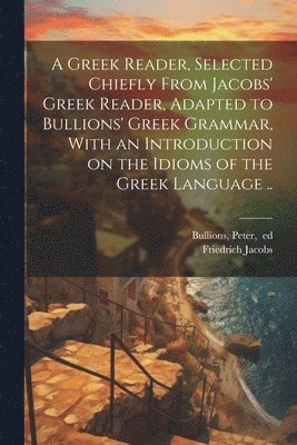 A Greek Reader, Selected Chiefly From Jacobs' Greek Reader, Adapted to Bullions' Greek Grammar, With an Introduction on the Idioms of the Greek Language .. 1