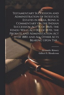 Testamentary Succession and Administration of Intestate Estates in India, Being a Commentary on the Indian Succession Act (x of 1865), the Hindu Wills Act (XII of 1870), the Probate and Administation 1