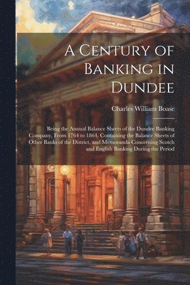 A Century of Banking in Dundee; Being the Annual Balance Sheets of the Dundee Banking Company, From 1764 to 1864. Containing the Balance Sheets of Other Banks of the District, and Memoranda 1