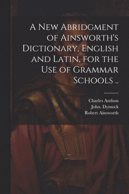 A New Abridgment of Ainsworth's Dictionary, English and Latin, for the Use of Grammar Schools .. 1