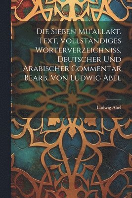 Die sieben Mu'allakt. Text, vollständiges Wörterverzeichniss, deutscher und arabischer Commentar bearb. von Ludwig Abel