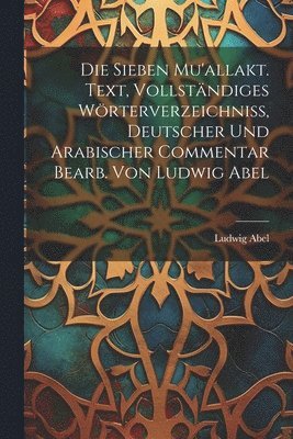 Die sieben Mu'allakt. Text, vollstndiges Wrterverzeichniss, deutscher und arabischer Commentar bearb. von Ludwig Abel 1