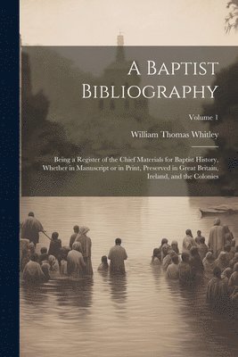 A Baptist Bibliography; Being a Register of the Chief Materials for Baptist History, Whether in Manuscript or in Print, Preserved in Great Britain, Ireland, and the Colonies; Volume 1 1