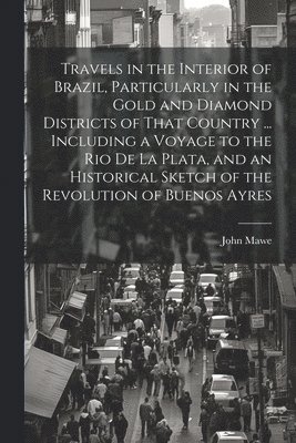 Travels in the Interior of Brazil, Particularly in the Gold and Diamond Districts of That Country ... Including a Voyage to the Rio De La Plata, and an Historical Sketch of the Revolution of Buenos 1