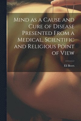 Mind as a Cause and Cure of Disease Presented From a Medical, Scientific and Religious Point of View 1