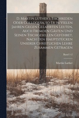 Martin 1483-1546 Luther - D. Martin Luther's Tischreden oder Colloquia, so er in vielen Jahren gegen gelahrten Leuten, auch fremden Gästen und seinen Tischgesellen geführet, nach den Hauptstücken unserer christlichen Lehre zusammen getragen; Band 1-2, Häftad