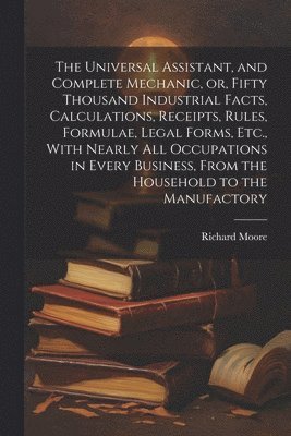Richard Moore - Universal Assistant, and Complete Mechanic, or, Fifty Thousand Industrial Facts, Calculations, Receipts, Rules, Formulae, Legal Forms, Etc., With Nearly All Occupations in Every Business, From the Household to the Manufactory, Häftad