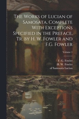 The Works of Lucian of Samosata, Complete With Exceptions Specified in the Preface, Tr. by H. W. Fowler and F.G. Fowler; Volume 1 1