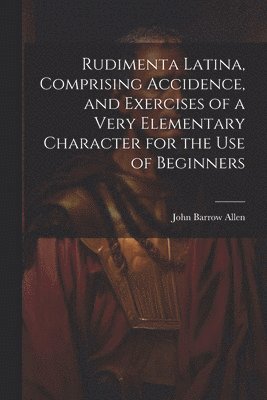 Rudimenta Latina, Comprising Accidence, and Exercises of a Very Elementary Character for the Use of Beginners 1