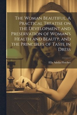 bokomslag Woman Beautiful. A Practical Treatise on the Development and Preservation of Woman's Health and Beauty, and the Principles of Taste in Dress
