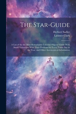 The Star-guide; a List of the the Most Remarkable Celestial Objects Visible With Small Telescopes With Their Positions for Every Tenth Day in the Year, and Other Astronomical Information 1
