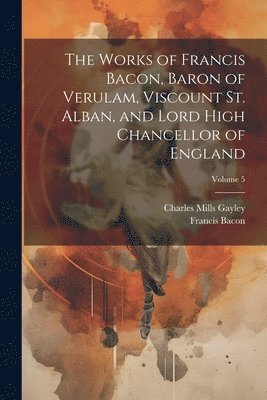 Works of Francis Bacon, Baron of Verulam, Viscount St. Alban, and Lord High Chancellor of England; Volume 5