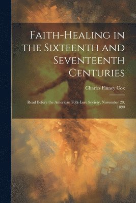 bokomslag Faith-healing in the Sixteenth and Seventeenth Centuries; Read Before the American Folk-lore Society, November 29, 1890