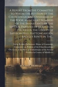 bokomslag A Report From the Committee to Whom the Petition of the Churchwardens, Overseers of the Poor, and Great Numbers of the Inhabitants of the Several Parishes of St. Giles in the Fields, the Liberty of