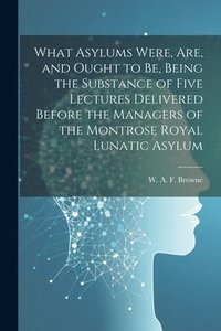 bokomslag What Asylums Were, Are, and Ought to Be, Being the Substance of Five Lectures Delivered Before the Managers of the Montrose Royal Lunatic Asylum