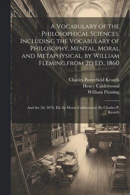 A Vocabulary of the Philosophical Sciences. Including the Vocabulary of Philosophy, Mental, Moral and Metaphysical, by William Fleming, from 2d Ed., 1860 1
