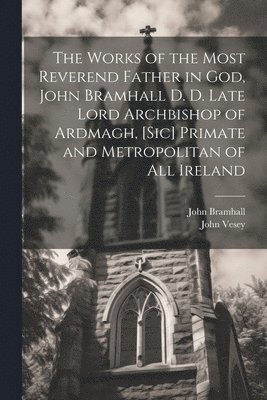 The Works of the Most Reverend Father in God, John Bramhall D. D. Late Lord Archbishop of Ardmagh, [sic] Primate and Metropolitan of All Ireland 1