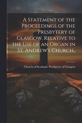 bokomslag A Statement of the Proceedings of the Presbytery of Glasgow, Relative to the Use of an Organ in St. Andrew's Church..