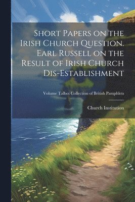 Short Papers on the Irish Church Question. Earl Russell on the Result of Irish Church Dis-establishment; Volume Talbot Collection of British Pamphlets 1