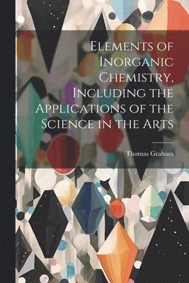 Thomas 1805-1869 Graham, Thomas Graham - Elements of Inorganic Chemistry, Including the Applications of the Science in the Arts, Häftad