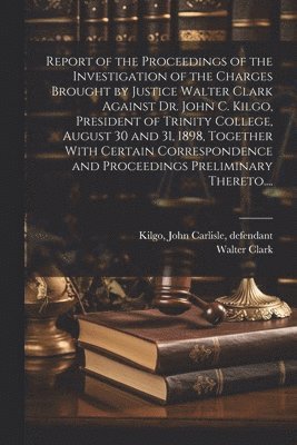 Report of the Proceedings of the Investigation of the Charges Brought by Justice Walter Clark Against Dr. John C. Kilgo, President of Trinity College, August 30 and 31, 1898, Together With Certain 1