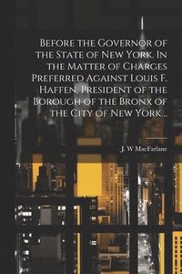 bokomslag Before the Governor of the State of New York. In the Matter of Charges Preferred Against Louis F. Haffen, President of the Borough of the Bronx of the City of New York ..