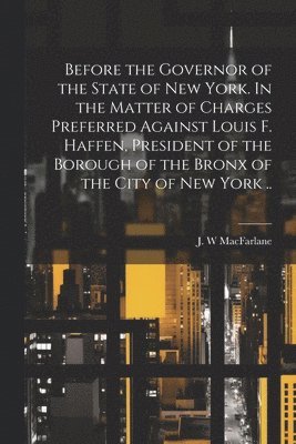 bokomslag Before the Governor of the State of New York. In the Matter of Charges Preferred Against Louis F. Haffen, President of the Borough of the Bronx of the City of New York ..