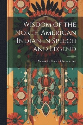 Alexander Francis Chamberlain - Wisdom of the North American Indian in Speech and Legend, Häftad