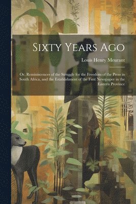 Louis Henry 1812-1893 Meurant, Louis Henry Meurant - Sixty Years Ago; or, Reminiscences of the Struggle for the Freedom of the Press in South Africa, and the Establishment of the First Newspaper in the Eastern Province, Häftad