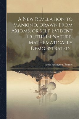 James Arlington Bennet, James Arlington. Bennet - New Revelation to Mankind, Drawn From Axioms, or Self-evident Truths in Nature, Mathematically Demonstrated .., Häftad