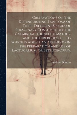 Observations on the Distinguishing Symptoms of Three Different Species of Pulmonary Consumption, the Catarrhal, the Apostematous, and the Tuberculous ... To Which is Added, an Appendix, on the 1