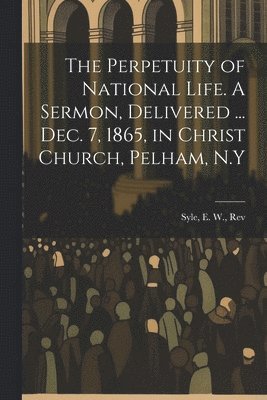 Perpetuity of National Life. A Sermon, Delivered ... Dec. 7, 1865, in Christ Church, Pelham, N.Y