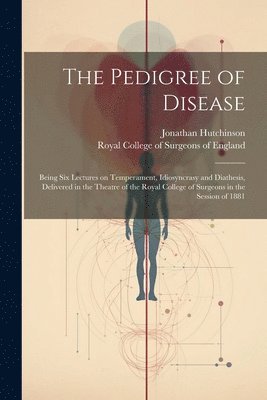 The Pedigree of Disease; Being Six Lectures on Temperament, Idiosyncrasy and Diathesis, Delivered in the Theatre of the Royal College of Surgeons in the Session of 1881 1