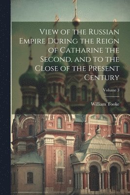 View of the Russian Empire During the Reign of Catharine the Second, and to the Close of the Present Century; Volume 3 1