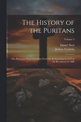 The History of the Puritans; or, Protestant Nonconformists; From the Reformation in 1517 to the Revolution in 1688; Volume 5 1